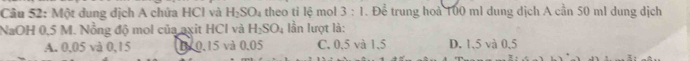 Một dung địch A chứa HCI và H_2SO_4 theo ti lệ mol 3:1. Để trung hoà 100 ml dung dịch A cần 50 ml dung dịch
NaOH 0,5 M. Nồng độ mol của axit HCl và H_2SO_4 lần lượt là:
A. 0,05 và 0,15 07 0.15 và 0.05 C. 0.5 và 1.5 D. 1,5 và 0,5