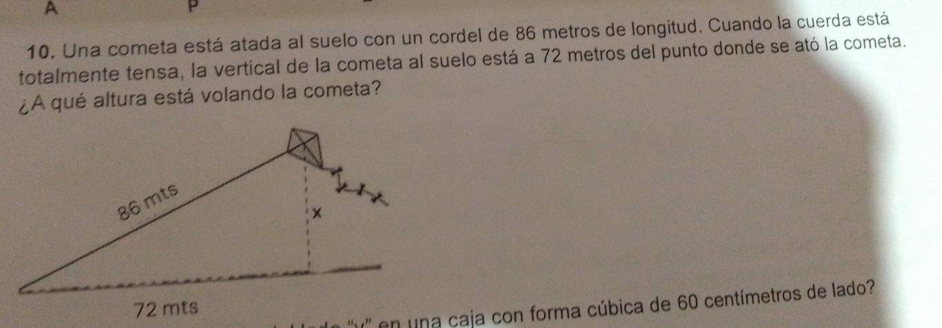 A 
P 
10. Una cometa está atada al suelo con un cordel de 86 metros de longitud. Cuando la cuerda está 
totalmente tensa, la vertical de la cometa al suelo está a 72 metros del punto donde se ató la cometa. 
¿A qué altura está volando la cometa? 
* '' en na caja con forma cúbica de 60 centímetros de lado?