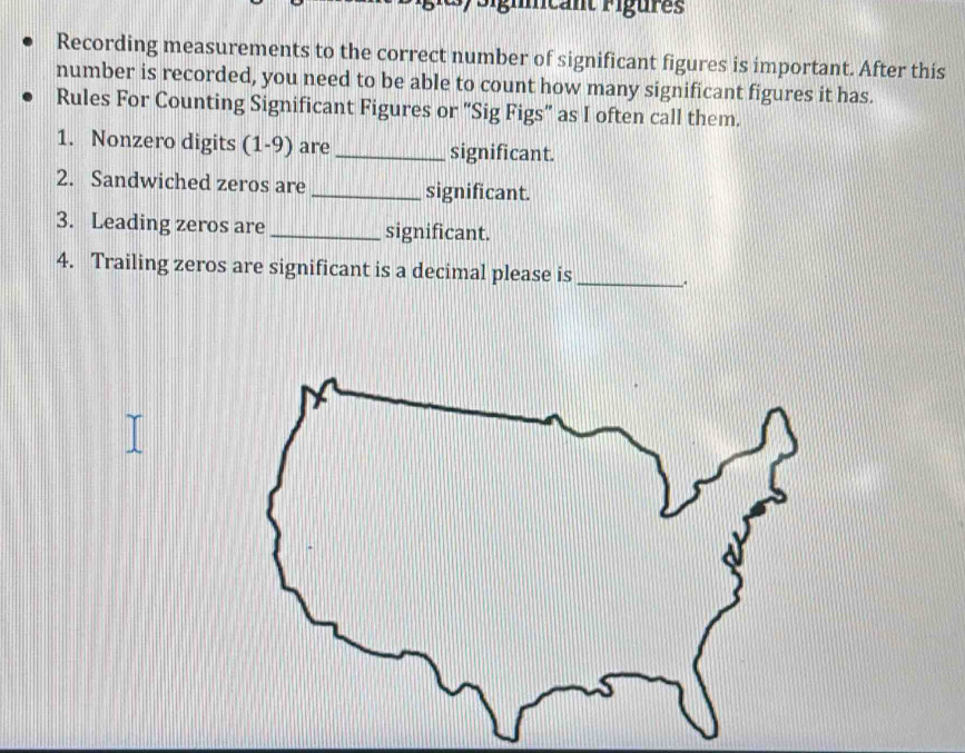 Recording measurements to the correct number of significant figures is important. After this 
number is recorded, you need to be able to count how many significant figures it has. 
Rules For Counting Significant Figures or "Sig Figs” as I often call them. 
1. Nonzero digits (1-9) are_ significant. 
2. Sandwiched zeros are_ significant. 
3. Leading zeros are _significant. 
4. Trailing zeros are significant is a decimal please is_