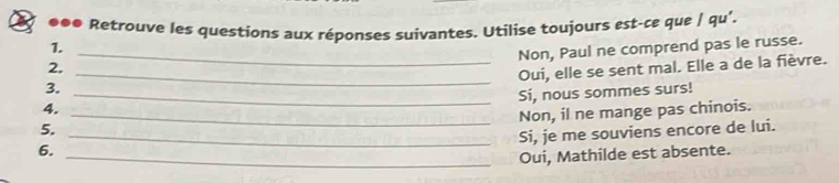 ●●● Retrouve les questions aux réponses suivantes. Utilise toujours est-ce que / qu’. 
1._ 
Non, Paul ne comprend pas le russe. 
2._ 
Oui, elle se sent mal. Elle a de la fièvre. 
3. 
_Si, nous sommes surs! 
4. 
_Non, il ne mange pas chinois. 
5._ 
Si, je me souviens encore de lui. 
6. 
_Oui, Mathilde est absente.