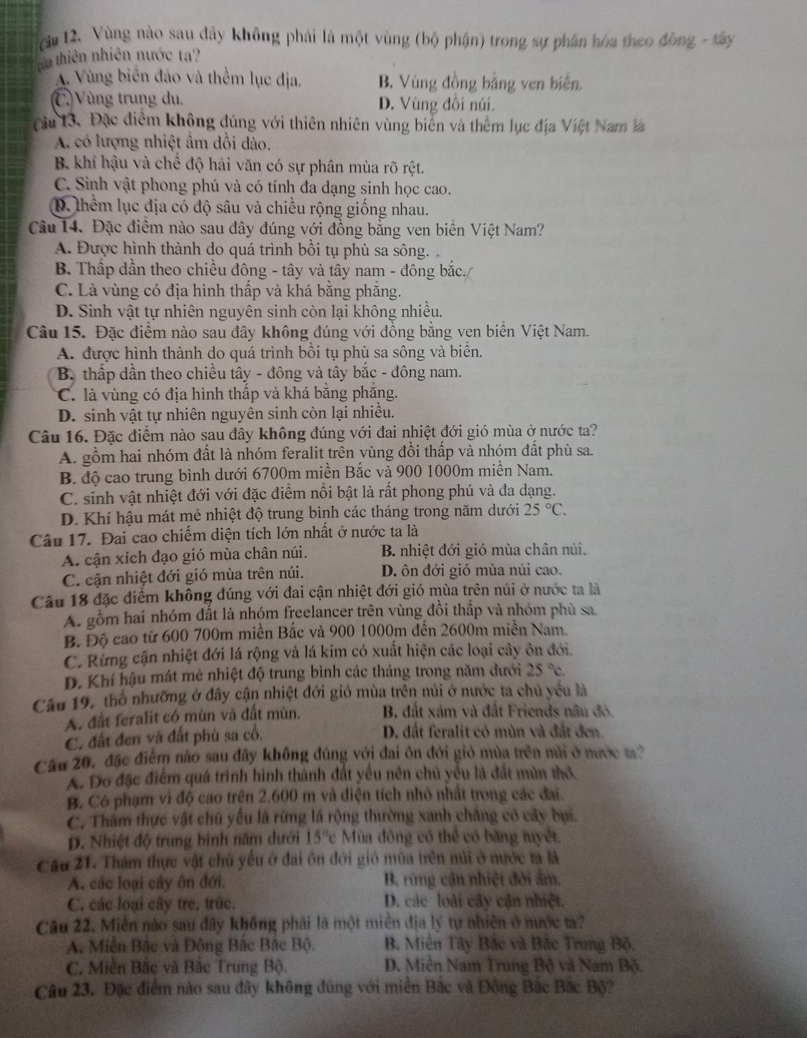 cău 12. Vùng nào sau đây không phải là một vùng (bộ phận) trong sự phân hóa theo đông - tây
tha thiên nhiên nước ta?
A. Vùng biên đảo và thểm lục địa. B. Vùng đồng bằng ven biển
C Vùng trung du, D. Vùng đổi núi.
Câu 13. Đặc điểm không đủng với thiên nhiên vùng biến và thêm lục địa Việt Nam là
A. có lượng nhiệt âm dồi dào.
B. khí hậu và chế độ hải văn có sự phân mùa rõ rệt.
C. Sinh vật phong phú và có tính đa dạng sinh học cao.
D. thềm lục địa có độ sâu và chiều rộng giống nhau.
Câu 14. Đặc điểm nào sau đây đúng với đồng bằng ven biển Việt Nam?
A. Được hình thành do quá trình bồi tụ phù sa sông.
B. Thấp dần theo chiều đông - tây và tây nam - đông bắc.
C. Là vùng có địa hình thấp và khá bằng phăng.
D. Sinh vật tự nhiên nguyên sinh còn lại không nhiều.
Câu 15. Đặc điểm nào sau đây không đúng với đồng bằng ven biển Việt Nam.
A. được hình thành do quá trình bồi tụ phù sa sông và biển.
B. thấp dần theo chiều tây - đông và tây bắc - đông nam.
C. là vùng có địa hình thấp và khá bằng phắng.
D. sinh vật tự nhiên nguyên sinh còn lại nhiều.
Câu 16. Đặc điểm nào sau đây không đúng với đai nhiệt đới gió mùa ở nước ta?
A. gồm hai nhóm đất là nhóm feralit trên yùng đồi thấp và nhóm đất phù sa.
B. độ cao trung bình dưới 6700m miền Bắc và 900 1000m miền Nam.
C. sinh vật nhiệt đới với đặc điểm nổi bật là rất phong phú và đa dạng.
D. Khí hậu mát mẻ nhiệt độ trung bình các tháng trong năm dưới 25°C.
Câu 17. Đai cao chiếm diện tích lớn nhất ở nước ta là
A. cận xích đạo gió mùa chân núi. B. nhiệt đới gió mùa chân núi.
C. cận nhiệt đới gió mùa trên núi. D. ôn đới gió mùa núi cao.
Câu 18 đặc điểm không đúng với đai cận nhiệt đới gió mùa trên núi ở nước ta là
A. gồm hai nhóm đất là nhóm freelancer trên vùng đồi thấp và nhóm phù sa
B. Độ cao từ 600 700m miền Bắc và 900 1000m đến 2600m miền Nam.
C. Rừng cận nhiệt đới lá rộng và lá kim có xuất hiện các loại cây ôn đới.
D. Khí hậu mát mẻ nhiệt độ trung bình các tháng trong năm dưới 25°c.
Câu 19, thổ nhưỡng ở đây cận nhiệt đới gió mùa trên núi ở nước ta chủ yểu là
A. đất feralit có mùn và đất mùn.  B. đất xám và đất Friends nâu đó,
C. đất đen và đất phù sa cổ. D. đất feralit có mùn và đất đen.
Câu 20, đặc điểm nào sau đây không đúng với đai ôn đới giỏ mùa trên núi ở nước t?
A. Đo đặc điểm quá trình hình thành đất yếu nên chủ yểu là đất mùn thơ
B. Có phạm vì độ cao trên 2.600 m và diện tích nhỏ nhất trong các đai.
C. Thăm thực vật chữ yếu là rừng lá rộng thường xanh chẳng có cây bụi.
D. Nhiệt độ trung binh năm dưới 15°c Mùa đông có thể có băng tuyết,
Cầu 21. Thám thực vật chú yếu ở đai ôn đới gió mùa trên núi ở nước ta là
A. các loại cây ôn đới. B. rừng cận nhiệt đới ấm.
C. các loại cây tre, trúc. D. các loài cây cận nhiệt.
Câu 22. Miền nào sau đây không phải là một miền địa lý tự nhiên ở nước t?
A. Miền Bắc và Đông Bắc Bắc Bộ. B. Miền Tây Bắc và Bắc Trung Bộ.
C. Miền Bắc và Bắc Trung Bộ. D. Miền Nam Trung Bộ và Nam Bộ.
Câu 23. Đặc điểm nào sau đây không đúng với miền Bắc và Đông Bắc Bắc Bộ?