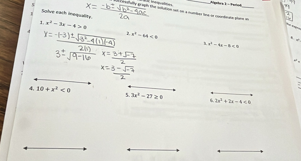 In atic inequalities. 
S 
Algebra 2 - Period 
successfully graph the solution set on a number line or coordinate plane as 
1 
Solve each inequality. 
1. x^2-3x-4>0
he expre 
4 
8 
2. x^2-64<0</tex> 3. x^2-4x-8<0</tex>
x^2
x^2+
4. 10+x^2<0</tex> 
5. 3x^2-27≥ 0 6. 2x^2+2x-4<0</tex>