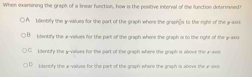 When examining the graph of a linear function, how is the positive interval of the function determined?
A Identify the y -values for the part of the graph where the graph]is to the right of the y-axis
B₹ Identify the x -values for the part of the graph where the graph is to the right of the y-axis
C Identify the y -values for the part of the graph where the graph is above the x-axis
D Identify the £ -values for the part of the graph where the graph is above the £ -axis