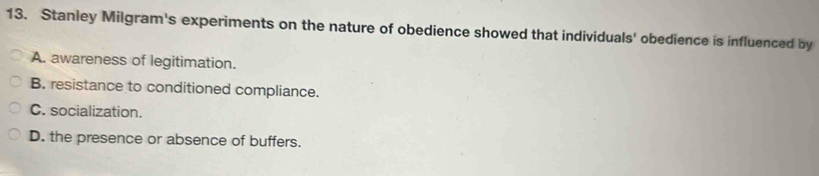 Stanley Milgram's experiments on the nature of obedience showed that individuals' obedience is influenced by
A. awareness of legitimation.
B. resistance to conditioned compliance.
C. socialization.
D. the presence or absence of buffers.