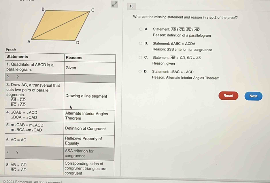 What are the missing statement and reason in step 2 of the proof?
A. Statement: overline ABIoverline CD, overline BCIoverline AD
Reason: definition of a parallelogram
B. Statement: △ ABC=△ CDA
Proof:
Reason: SSS criterion for congruence
Statements Reasons C. Statement: overline AB=overline CD, overline BC=overline AD
1. Quadrilateral ABCD is a
Reason: given
parallelogram. Given D. Statement: ∠ BAC=∠ ACD
2. ? Reason: Alternate Interior Angles Theorem
3. Draw overline AC , a transversal that
cuts two pairs of parallel
segments. Drawing a line segment Reset Next
overline ABparallel overline CD
overline BCparallel overline AD
4. ∠ CAB=∠ ACD Alternate Interior Angles
∠ BCA=∠ CAD Theorem
5. m∠ CAB=m∠ ACD Definition of Congruent
m∠ BCA=m∠ CAD
6. AC=AC Reflexive Property of
Equality
7. ? ASA criterion for
congruence
8. overline AB≌ overline CD Corrsponding sides of
overline BC≌ overline AD
congrurent triangles are
congruent
O 2024 Edmentum All rights res en e d