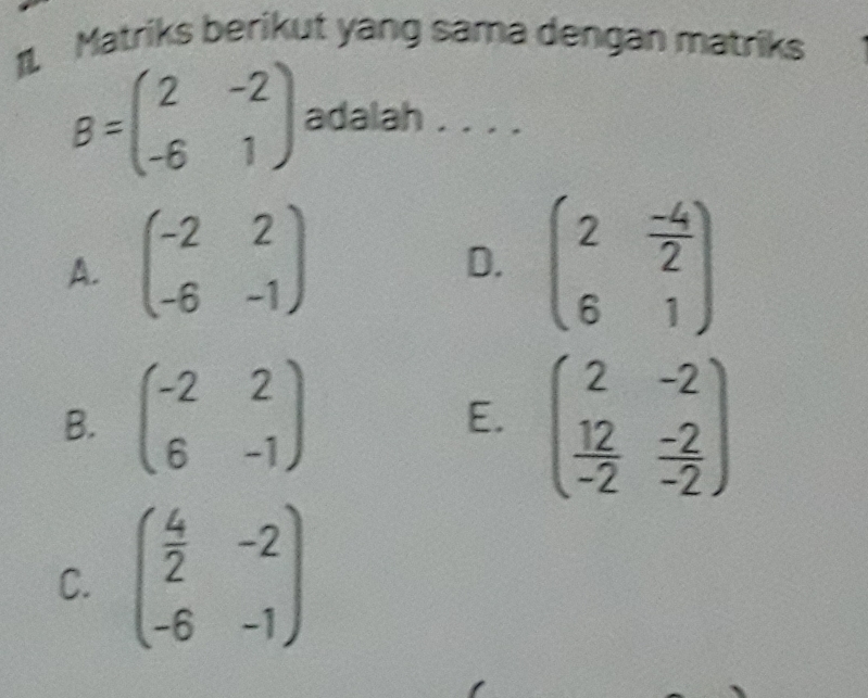 Matriks berikut yang sama dengan matriks
B=beginpmatrix 2&-2 -6&1endpmatrix adalah . . . ._
A. beginpmatrix -2&2 -6&-1endpmatrix beginpmatrix 2& (-4)/2  6&1endpmatrix
D.
B. beginpmatrix -2&2 6&-1endpmatrix beginpmatrix 2&-2  12/-2 & (-2)/-2 endpmatrix
E.
C. beginpmatrix  4/2 &-2 -6&-1endpmatrix