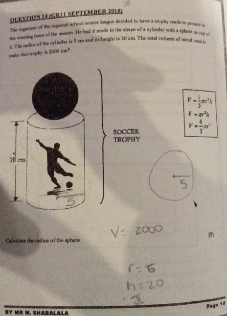 (GR11 SEPTEMBER 2018) 
The organiser of the regional school soccer league decided to have a trophy made to present to 
the winning team of the season. He had it made in the shape of a cylinder with a sphere on top of 
it. The radius of the cylinder is 5 cm and its height is 20 cm. The total volume of metal used t 
make this trophy is 2000cm^3
V= 1/3 π r^2h
V=π r^2h
V= 4/3 π r^3
[5] 
Calculate the radius of the sphere 
Page 14 
BY MR M. SHABALALA