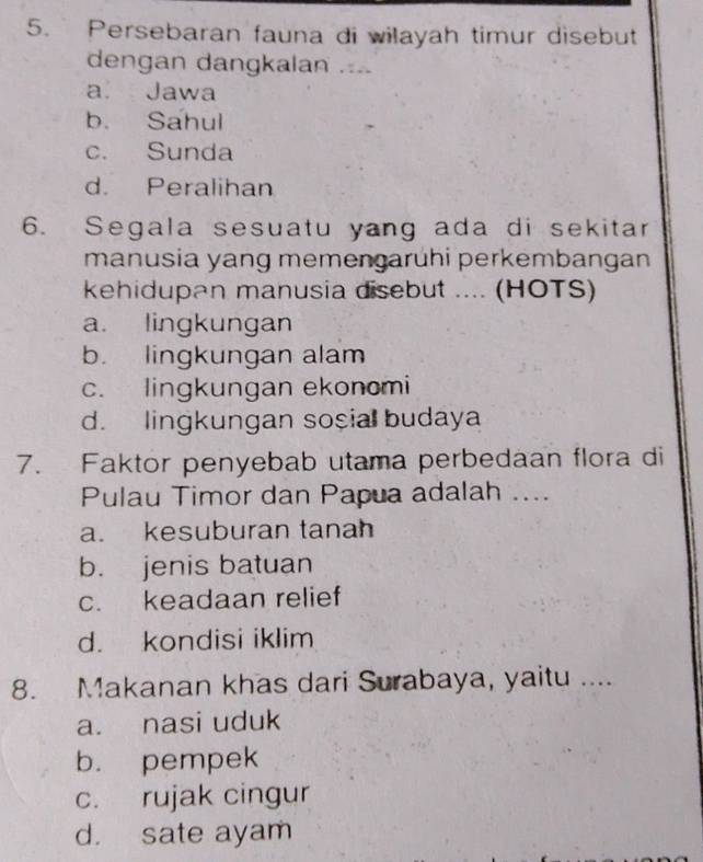 Persebaran fauna di wilayah timur disebut
dengan dangkalan ....
a. Jawa
b. Sahul
c. Sunda
d. Peralihan
6. Segala sesuatu yang ada di sekitar
manusia yang memengaruhi perkembangan
kehidupan manusia disebut .... (HOTS)
a. lingkungan
b. lingkungan alam
c. lingkungan ekonomi
d. lingkungan sosial budaya
7. Faktor penyebab utama perbedaan flora di
Pulau Timor dan Papua adalah ....
a. kesuburan tanah
b. jenis batuan
c. keadaan relief
d. kondisi iklim
8. Makanan khas dari Surabaya, yaitu ....
a. nasi uduk
b. pempek
c. rujak cingur
d. sate ayam