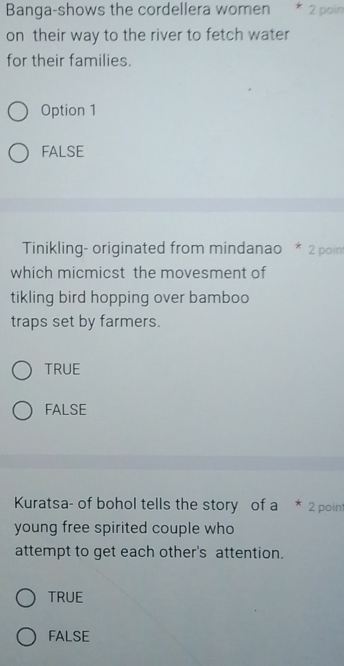 Banga-shows the cordellera women * 2 poin
on their way to the river to fetch water
for their families.
Option 1
FALSE
Tinikling- originated from mindanao * 2 poin
which micmicst the movesment of
tikling bird hopping over bamboo
traps set by farmers.
TRUE
FALSE
Kuratsa- of bohol tells the story of a * 2 point
young free spirited couple who
attempt to get each other's attention.
TRUE
FALSE