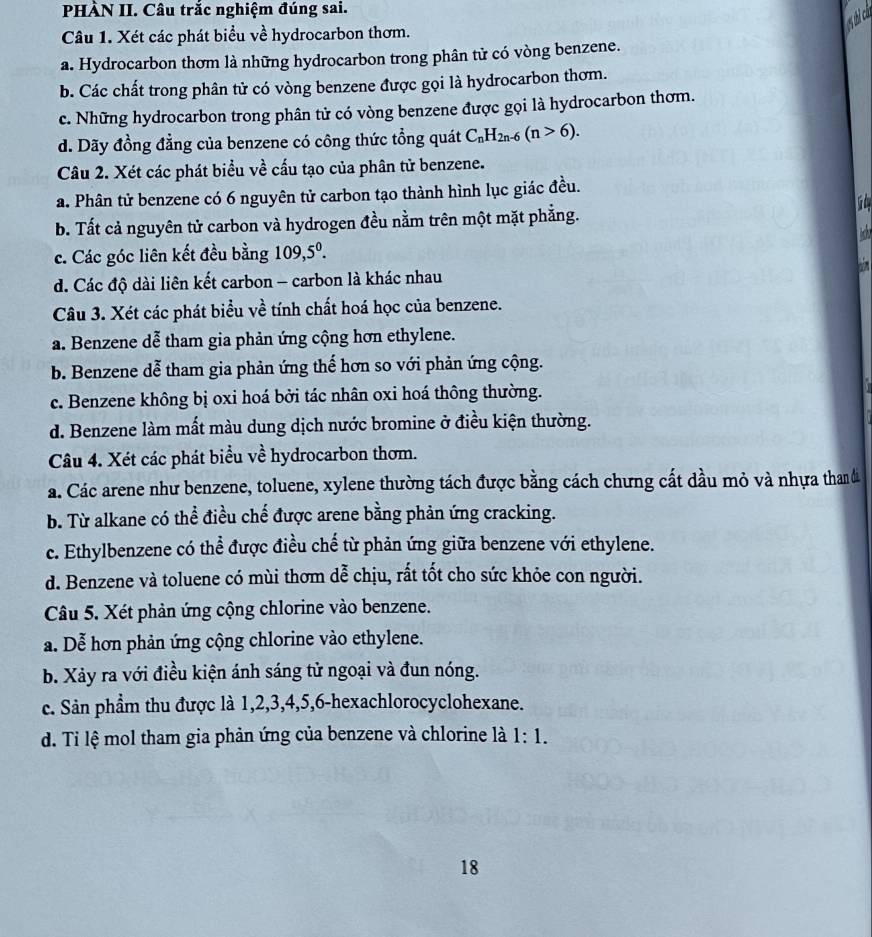 PHÀN II. Câu trắc nghiệm đúng sai.
Câu 1. Xét các phát biểu về hydrocarbon thơm.
a. Hydrocarbon thơm là những hydrocarbon trong phân tử có vòng benzene.
b. Các chất trong phân tử có vòng benzene được gọi là hydrocarbon thơm.
c. Những hydrocarbon trong phân tử có vòng benzene được gọi là hydrocarbon thơm.
d. Dãy đồng đẳng của benzene có công thức tổng quát C_nH_2n-6(n>6).
Câu 2. Xét các phát biểu về cấu tạo của phân tử benzene.
a. Phân tử benzene có 6 nguyên tử carbon tạo thành hình lục giác đều.
 
b. Tất cả nguyên tử carbon và hydrogen đều nằm trên một mặt phẳng.
 
c. Các góc liên kết đều bằng 109,5^0.
d. Các độ dài liên kết carbon - carbon là khác nhau
Câu 3. Xét các phát biểu về tính chất hoá học của benzene.
a. Benzene dễ tham gia phản ứng cộng hơn ethylene.
b. Benzene dễ tham gia phản ứng thế hơn so với phản ứng cộng.
c. Benzene không bị oxi hoá bởi tác nhân oxi hoá thông thường.
d. Benzene làm mất màu dung dịch nước bromine ở điều kiện thường.
Câu 4. Xét các phát biểu về hydrocarbon thơm.
a. Các arene như benzene, toluene, xylene thường tách được bằng cách chưng cất dầu mỏ và nhựa than đi
b. Từ alkane có thể điều chế được arene bằng phản ứng cracking.
c. Ethylbenzene có thể được điều chế từ phản ứng giữa benzene với ethylene.
d. Benzene và toluene có mùi thơm dễ chịu, rất tốt cho sức khỏe con người.
Câu 5. Xét phản ứng cộng chlorine vào benzene.
a. Dễ hơn phản ứng cộng chlorine vào ethylene.
b. Xảy ra với điều kiện ánh sáng tử ngoại và đun nóng.
c. Sản phẩm thu được là 1,2,3,4,5,6-hexachlorocyclohexane.
d. Ti lệ mol tham gia phản ứng của benzene và chlorine là 1:1.
18