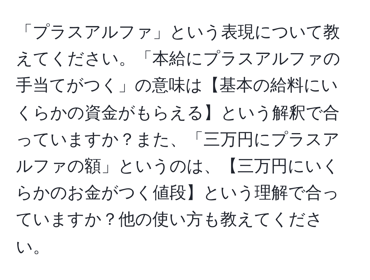 「プラスアルファ」という表現について教えてください。「本給にプラスアルファの手当てがつく」の意味は【基本の給料にいくらかの資金がもらえる】という解釈で合っていますか？また、「三万円にプラスアルファの額」というのは、【三万円にいくらかのお金がつく値段】という理解で合っていますか？他の使い方も教えてください。