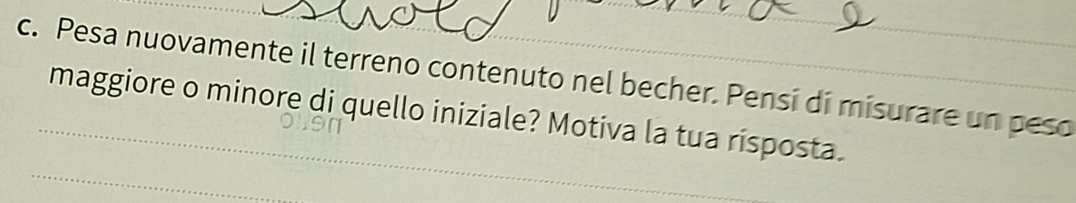 Pesa nuovamente il terreno contenuto nel becher. Pensi di misurare un peso 
_maggiore o minore di quello iniziale? Motiva la tua risposta. 
_