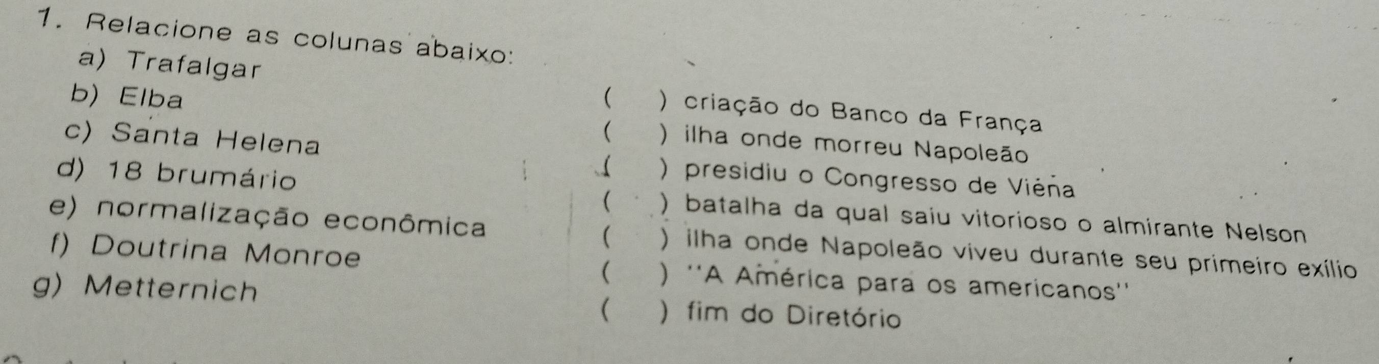 Relacione as colunas abaixo: 
a) Trafalgar 
b) Elba ( ) criação do Banco da França 
( ) ilha onde morreu Napoleão 
c) Santa Helena ( ) presidiu o Congresso de Viéña 
( 、 
d) 18 brumário ) batalha da qual saiu vitorioso o almirante Nelson 
( 
e) normalização econômica ) ilha onde Napoleão viveu durante seu primeiro exílio 
f) Doutrina Monroe  ) ''A América para os americanos'' 
g) Metternich 
( ) fim do Diretório