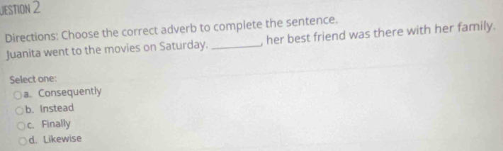 JEStiON 2
Directions: Choose the correct adverb to complete the sentence. , her best friend was there with her family.
Juanita went to the movies on Saturday._
Select one:
a. Consequently
b. Instead
c. Finally
d. Likewise