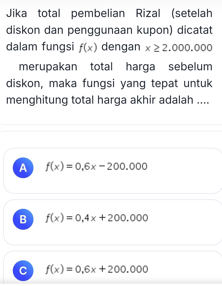 Jika total pembelian Rizal (setelah
diskon dan penggunaan kupon) dicatat
dalam fungsi f(x) dengan x≥ 2.000.000
merupakan total harga sebelum
diskon, maka fungsi yang tepat untuk
menghitung total harga akhir adalah ....
A f(x)=0,6x-200.000
B f(x)=0,4x+200.000
C f(x)=0,6x+200.000