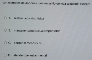 son ejemplos de acciones para un estilo de vida saludable excepto.
A. realizar actividad física
B. mantener salud sexual responsable
C. dormir al menos 5 hr.
D. atender bienestar mental