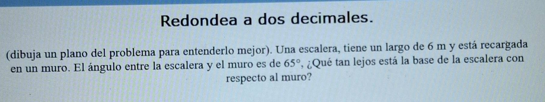 Redondea a dos decimales. 
(dibuja un plano del problema para entenderlo mejor). Una escalera, tiene un largo de 6 m y está recargada 
en un muro. El ángulo entre la escalera y el muro es de 65° , ¿Qué tan lejos está la base de la escalera con 
respecto al muro?