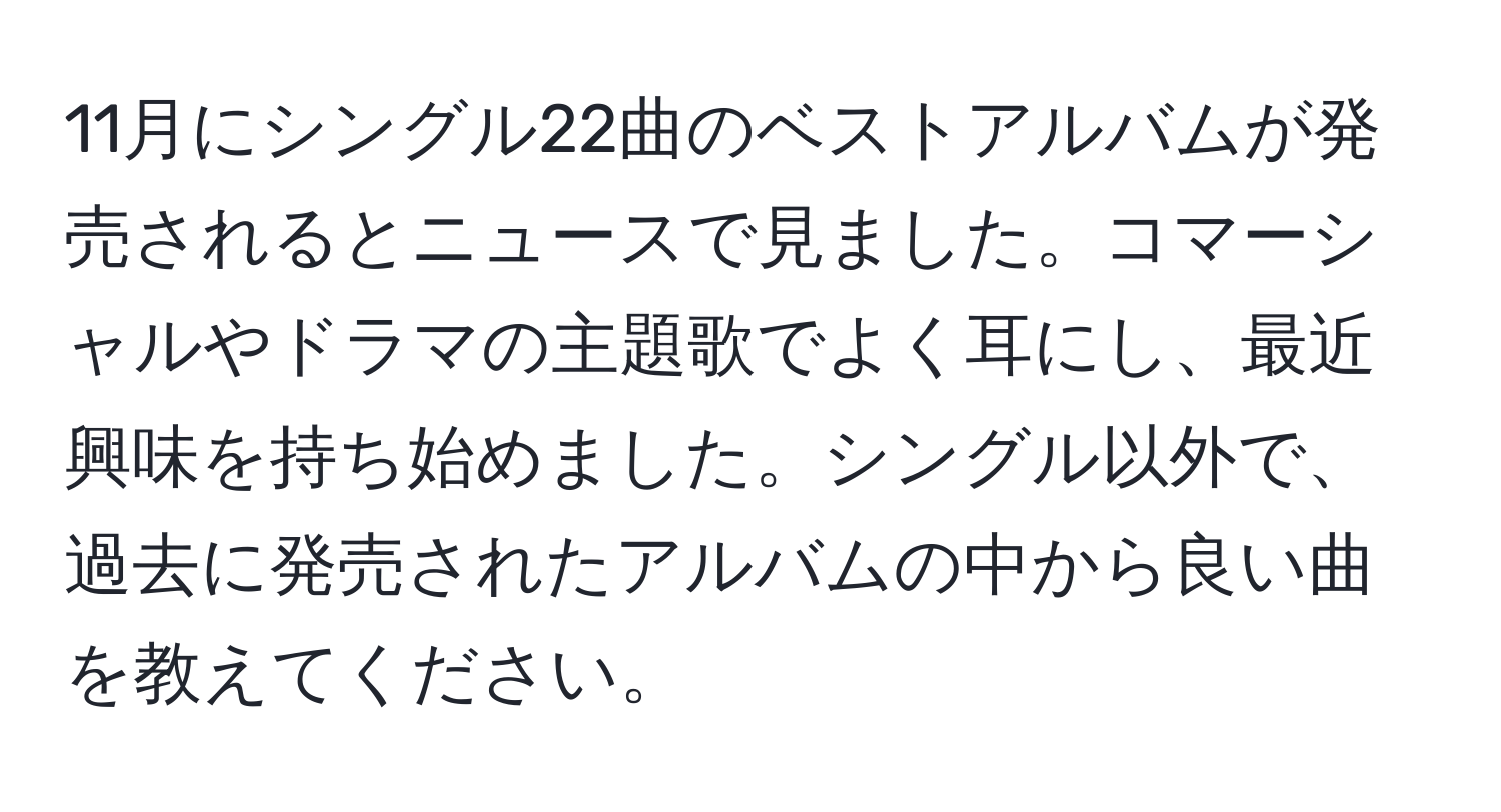 11月にシングル22曲のベストアルバムが発売されるとニュースで見ました。コマーシャルやドラマの主題歌でよく耳にし、最近興味を持ち始めました。シングル以外で、過去に発売されたアルバムの中から良い曲を教えてください。