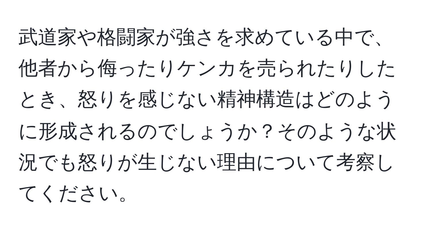 武道家や格闘家が強さを求めている中で、他者から侮ったりケンカを売られたりしたとき、怒りを感じない精神構造はどのように形成されるのでしょうか？そのような状況でも怒りが生じない理由について考察してください。