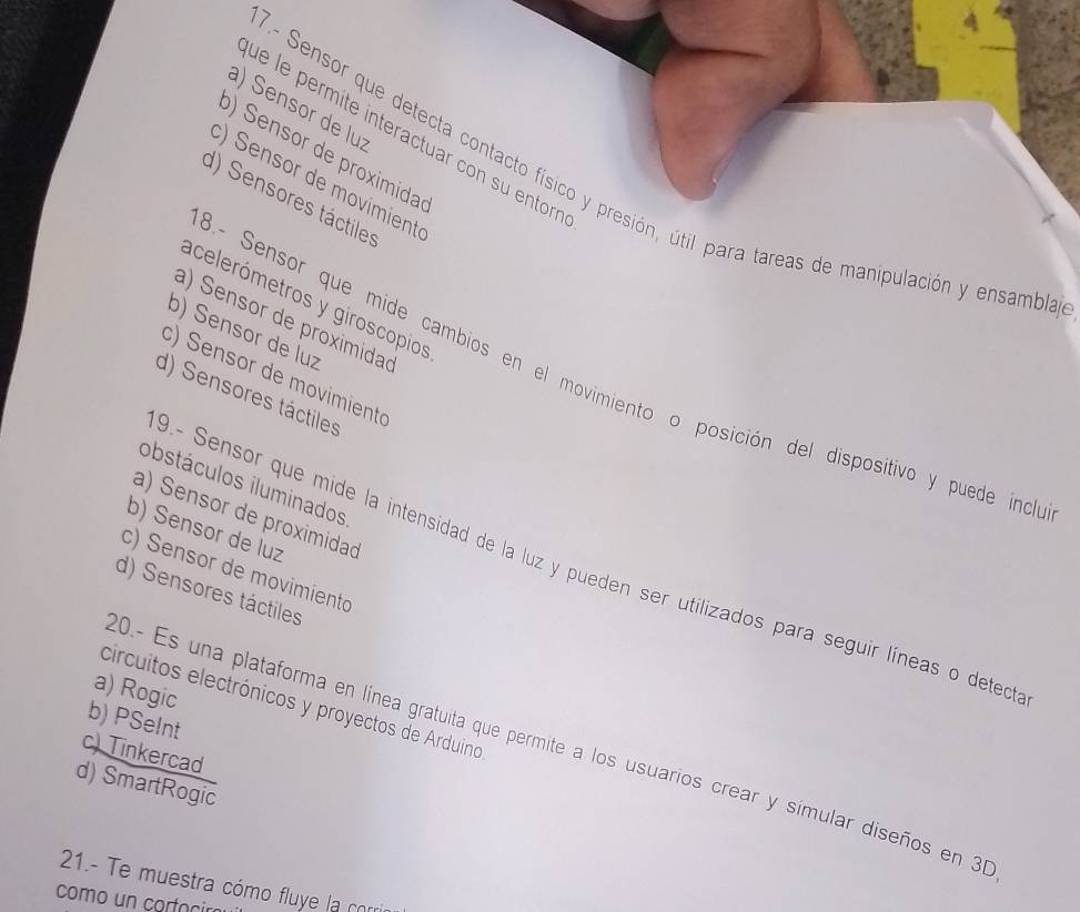 ) Sensor de luz
ué le permite interactuar con su entor
) Sensor de proximidas
'- Sensor que detecta contacto físico y presión, útil para tareas de manipulación y ensambla
) Sensor de movimient
d) Sensores táctiles
acelerómetros y giroscopios
a) Sensor de proximidao
b) Sensor de luz
3.- Sensor que mide cambios en el movimiento o posición del dispositivo y puede incl
c) Sensor de movimienta
d) Sensores táctiles
obstáculos iluminados
a) Sensor de proximidad
b) Sensor de luz
9.- Sensor que mide la intensidad de la luz y pueden ser utilizados para seguir líneas o deted
c) Sensor de movimiento
d) Sensores táctiles
a) Rogic
circuitos electrónicos y proyectos de Arduino
b) PSeInt
0.- Es una plataforma en línea gratuita que permite a los usuarios crear y símular diseños en 3
c) Tinkercad
d) SmartRogic
21.- Te muestra cómo fluye la cor
como un cortació