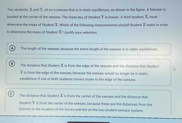 Two students, X and Y, sit on a seesaw that is in static equilibrium, as shown in the figure. A fulcrum is
located at the center of the seesaw. The mass my of Student Y is known. A third student, Z, must
determine the mass of Student X. Which of the following measurements should Student Z make in order
to determine the mass of Student X? Justify your selection.
A The length of the seesaw, because the entire length of the seesaw is in static equilibrium.
B The distance that Student X is from the edge of the seesaw and the distance that Student
Y is from the edge of the seesaw, because the seesaw would no longer be in static
equilibrium if one or both students moved closer to the edge of the seesaw.
C The distance that Student X is from the center of the seesaw and the distance that
Student Y is from the center of the seesaw, because these are the distances from the
fulcrum to the location of the forces exerted on the two-student-seesaw system.