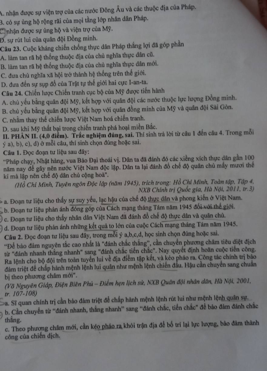 A. nhận được sự viện trợ của các nước Đông Âu và các thuộc địa của Pháp.
B. có sự ủng hộ rộng rãi của mọi tầng lớp nhân dân Pháp.
C. nhận được sự ủng hộ và viện trợ của Mỹ.
Đ. sự rút lui của quân đội Đồng minh.
Câu 23. Cuộc kháng chiến chống thực dân Pháp thắng lợi đã góp phần
A. làm tan rã hệ thống thuộc địa của chủ nghĩa thực dân cũ.
B. làm tan rã hệ thống thuộc địa của chủ nghĩa thực dân mới.
C. đưa chủ nghĩa xã hội trở thành hệ thống trên thế giới.
* D. đưa đến sự sụp đổ của Trật tự thế giới hai cực I-an-ta.
Câu 24. Chiến lược Chiến tranh cục bộ của Mỹ được tiến hành
A. chủ yếu bằng quân đội Mỹ, kết hợp với quân đội các nước thuộc lực lượng Đồng minh.
B. chủ yếu bằng quân đội Mỹ, kết hợp với quân đồng minh của Mỹ và quân đội Sài Gòn.
C. nhằm thay thế chiến lược Việt Nam hoá chiến tranh.
D. sau khi Mỹ thất bại trong chiến tranh phá hoại miền Bắc.
II. PHÀN II. (4,0 điểm). Trắc nghiệm đúng, sai. Thí sinh trả lời từ câu 1 đến câu 4. Trong mỗi
ý a), b), c), d) ở mỗi câu, thí sinh chọn đúng hoặc sai.
Câu 1. Đọc đoạn tư liệu sau đây:
*Pháp chạy, Nhật hàng, vua Bảo Đại thoái vị. Dân ta đã đánh đó các xiềng xích thực dân gần 100
năm nay để gây nên nước Việt Nam độc lập. Dân ta lại đánh đồ chế độ quân chủ mấy mươi thể
ki mà lập nên chế độ dân chủ cộng hoà'.
(Hồ Chỉ Minh, Tuyên ngôn Độc lập (năm 1945), trích trong: Hồ Chỉ Minh, Toàn tập, Tập 4,
NXB Chính trị Quốc gia, Hà Nội, 2011, tr.3)
* a. Đoạn tư liệu cho thấy sự suy yếu, lạc hậu của chế độ thực dân và phong kiến ở Việt Nam.
b. Đoạn tư liệu phản ánh đóng góp của Cách mạng tháng Tám năm 1945 đổi với thể giới.
c. Đoạn tư liệu cho thấy nhân dân Việt Nam đã đánh đổ chế độ thực dân và quân chủ.
d. Đoạn tư liệu phản ánh những kết quả to lớn của cuộc Cách mạng tháng Tám năm 1945.
Câu 2. Đọc đoạn tư liệu sau đây, trong mỗi ý a,b,c,d, học sinh chọn đúng hoặc sai.
'Để bảo đảm nguyên tắc cao nhất là "đánh chắc thắng”, cần chuyển phương châm tiêu diệt địch
từ "đánh nhanh thẳng nhanh" sang "đánh chắc tiến chắc". Nay quyết định hoãn cuộc tiến công.
Ra lệnh cho bộ đội trên toàn tuyển lui về địa điểm tập kết, và kẻo pháo ra. Công tác chính trị bảo
đàm triệt để chấp hành mệnh lệnh lui quân như mệnh lệnh chiến đầu. Hậu cần chuyển sang chuẩn
bị theo phương châm mới".
(Võ Nguyên Giáp, Điện Biên Phủ - Điểm hẹn lịch sử, NXB Quân đội nhân dân, Hà Nội, 2001,
tr. 107-108)
a. Sĩ quan chính trị cần bảo đảm triệt để chấp hành mệnh lệnh rút lui như mệnh lệnh quân sự.
b. Cần chuyển từ “đánh nhanh, thắng nhanh” sang “đánh chắc, tiến chắc" để bảo đảm đánh chắc
thắng.
c. Theo phương châm mới, cần kéo pháo ra khỏi trận địa đề bố trí lại lực lượng, bảo đảm thành
công của chiến dịch.