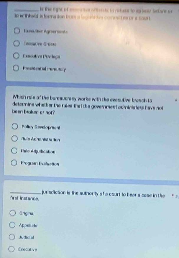is the right of esssuive offetals to refuse to appear before or 
to withhold infermation from a legistative commites or a sourt .
Executive Agreements
Executve Ordera
Éxsoudive Priviloga
Presidential immunity
Which role of the bureaucracy works with the executive branch to
determine whether the rules that the government administers have not
been broken or not?
Policy Development
Rule Administration
Rule Adjudication
Program Evaluation
_jurisdiction is the authority of a court to hear a case in the * 3
first instance.
Onginal
Appellate
Judicial
Executive