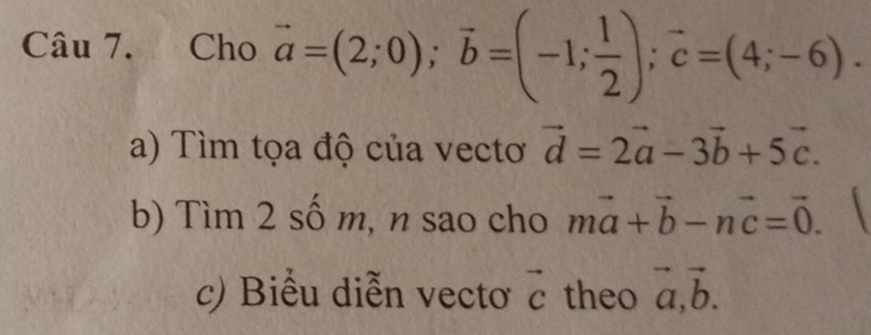 Cho vector a=(2;0); vector b=(-1; 1/2 ); vector c=(4;-6). 
a) Tìm tọa độ của vectơ vector d=2vector a-3vector b+5vector c. 
b) Tìm 2 số m, n sao cho mvector a+vector b-nvector c=vector 0. 
c) Biểu diễn vectơ vector c theo vector a, vector b.