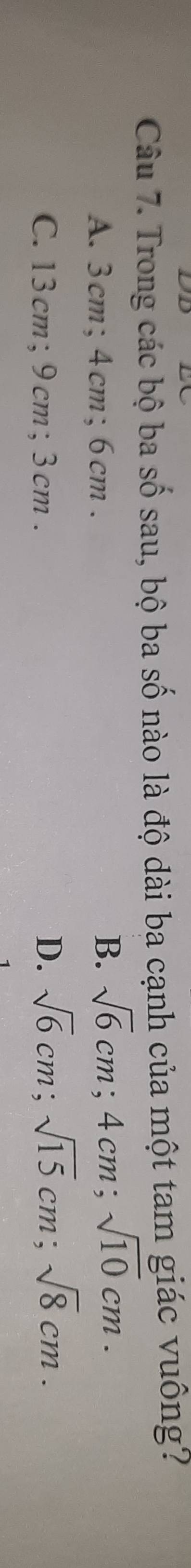 Trong các bộ ba số sau, bộ ba số nào là độ dài ba cạnh của một tam giác vuông?
A. 3cm; 4cm; 6cm.
B. sqrt(6)cm; 4cm; sqrt(10)cm.
C. 13cm; 9 cm; 3cm.
D. sqrt(6)cm; sqrt(15)cm; sqrt(8)cm.