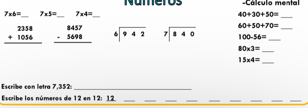 Numeros -Cálculo mental
7* 6= _ 7* 5= _ 7* 4= _ 40+30+50= _
beginarrayr 2358 +1056 hline endarray beginarrayr 8457 -5698 hline endarray beginarrayr 6encloselongdiv 942endarray beginarrayr 7encloselongdiv 840endarray
60+50+70= _
100-56= _
80* 3= _
15* 4= _ 
Escribe con letra 7,352 :_ 
Escribe los números de 12 en 12 : 1_ 
__ 
_ 
__ 
_ 
_