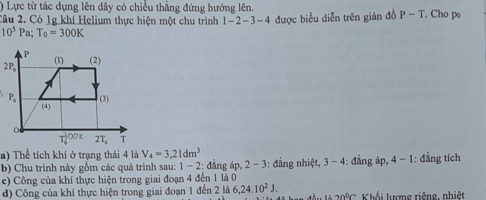 ) Lực từ tác dụng lên dây có chiều thẳng đứng hướng lên.
Câu 2. Có 1g khí Helium thực hiện một chu trình 1-2-3-4 được biểu diễn trên giản đồ P-T. Cho po
10^5Pa;T_0=300K

a) Thể tích khí ở trạng thái 4 là V_4=3,21dm^3
b) Chu trình này gồm các quá trình sau: 1-2 : đẳng áp, 2 - 3: đẳng nhiệt, 3-4 : đẳng áp, 4-1 : đẳng tích
c) Công của khí thực hiện trong giai đoạn 4 đến 1 là 0
d) Công của khí thực hiện trong giai đoạn 1 đến 2 là 6,24.10^2J.
20°C Khối lượng riêng, nhiệt