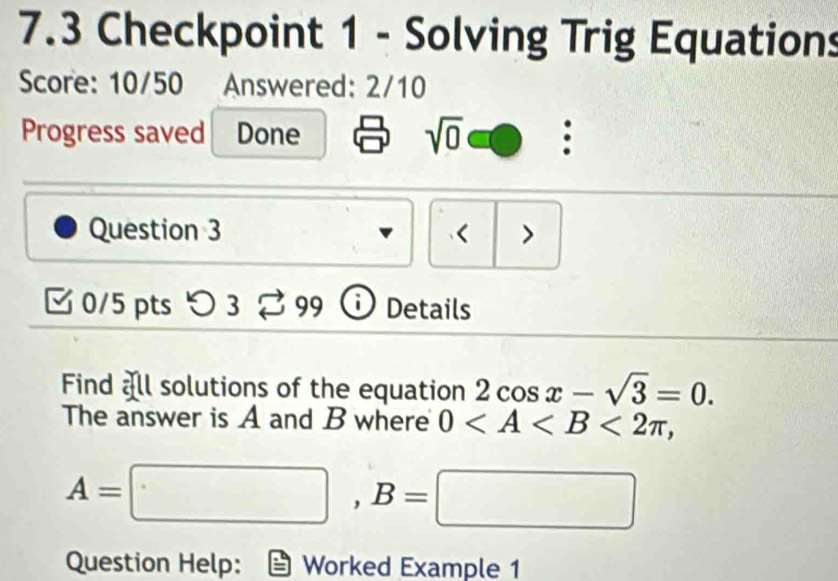 7.3 Checkpoint 1 - Solving Trig Equations 
Score: 10/50 Answered: 2/10 
Progress saved Done sqrt(0) . 
Question 3 < > 
0/5 pts つ 3 99 i Details 
Find all solutions of the equation 2cos x-sqrt(3)=0. 
The answer is A and B where 0 <2π ,
A=□ , B=□
Question Help: Worked Example 1