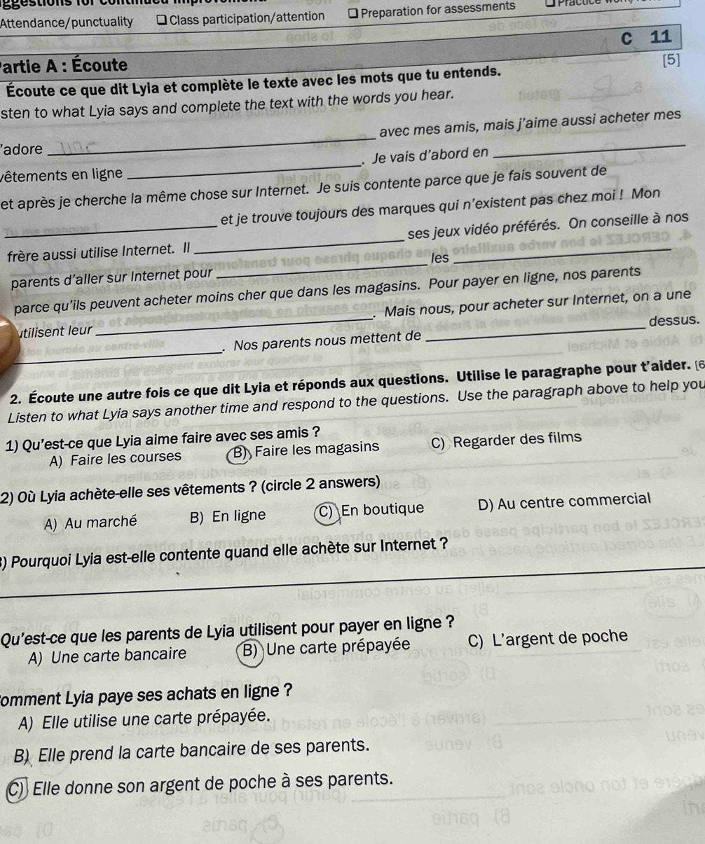 Attendance/punctuality * Class participation/attention Preparation for assessments
C 11
Partie A : Écoute
Écoute ce que dit Lyia et complète le texte avec les mots que tu entends. [5]
sten to what Lyia says and complete the text with the words you hear.
avec mes amis, mais j’aime aussi acheter mes
'adore
_
_
_
. Je vais d’abord en
vêtements en ligne
et après je cherche la même chose sur Internet. Je suis contente parce que je fais souvent de
et je trouve toujours des marques qui n’existent pas chez moi ! Mon
_frère aussi utilise Internet. Il _ses jeux vidéo préférés. On conseille à nos
les
parents d’aller sur Internet pour
_
parce qu’ils peuvent acheter moins cher que dans les magasins. Pour payer en ligne, nos parents
utilisent eur_ . Mais nous, pour acheter sur Internet, on a une
dessus.
_
. Nos parents nous mettent de
2. Écoute une autre fois ce que dit Lyia et réponds aux questions. Utilise le paragraphe pour t'aider. [6
Listen to what Lyia says another time and respond to the questions. Use the paragraph above to help you
1) Qu’est-ce que Lyia aime faire avec ses amis ?
A) Faire les courses B) Faire les magasins C) Regarder des films
2) Où Lyia achète-elle ses vêtements ? (circle 2 answers)
A) Au marché B) En ligne C) En boutique D) Au centre commercial
_
_
3) Pourquoi Lyia est-elle contente quand elle achète sur Internet ?
_
Qu'est-ce que les parents de Lyia utilisent pour payer en ligne ?
A) Une carte bancaire B) Une carte prépayée C) L'argent de poche
Comment Lyia paye ses achats en ligne ?
A) Elle utilise une carte prépayée.
B) Elle prend la carte bancaire de ses parents.
C) Elle donne son argent de poche à ses parents.