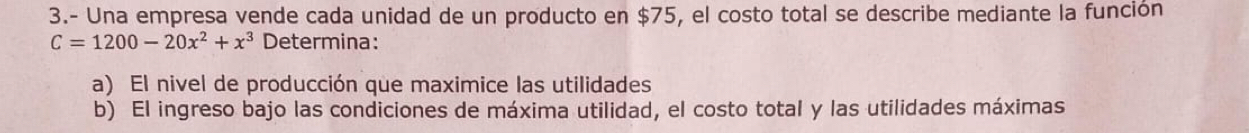 3.- Una empresa vende cada unidad de un producto en $75, el costo total se describe mediante la función
C=1200-20x^2+x^3 Determina: 
a) El nivel de producción que maximice las utilidades 
b) El ingreso bajo las condiciones de máxima utilidad, el costo total y las utilidades máximas