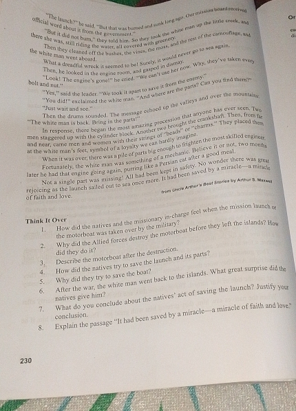 "The launch?" he said, “But that was burned and saek long agn. Our mission heard recerse
"But it did not bur," they told him. So they took the white mant up the little creek, and Or
official word about it from the government."
there she was, still riding the wasen all covered with greenery
dì
Then they cleaned off the bushes, the vines, the moss, and the rest of the camouttage, and cw
the white man went aboard.
What a dreadful wroek it soomed to be! Surely, it would never go to sea again
Then, he looked in the eneine room, and gasped in dismay
"Look! The engine's gone!" he cried. "We can't use her now. Why, they've taken ever
bolt and nut."
“Yes,”said the teader. “We took it apart to save it from the enemy’
"You did!” exclaimed the white man. "And where are the parts? Can you find them?
Then the drums sounded. The message echoed up the valleys and over the mountains
"Just wait and see."
In response, there began the most amazing precession that anyone has ever seen. Tw
"The white man is back. Bring in the parts!'
men statdered on with the cylinder block. Another two brought the crankshaft. Then, from fa
and near, came men and woren w in their sualiad of "beads" or "charms." They placed the
at the white man's feet, symbol of a loyalty we can hardly imanine
When it was over, there was a pile of parts big enough to frighten the most skilled enginer
Fortunately, the white man was something of a mechanic. Believe it or not, two month
later he had that engine going again, purring like a Persian cat after a good meal
Not a single part was missing. All had been kept in safety. No wonder there was grea
rejoicing as the launch sailed out to sea once more. It had been saved by a miracle—a mirade
from Uincle Arthur's Bost Stories by Arthor S. Marwes
of faith and love
I. How did the natives and the missionary in-charge feel when the mission launch e
Think It Over
the motorboat was taken over by the military?
2. Why did the Allied forces destroy the motorboat before they left the islands? Hew
did they do it?
3. Describe the motorboat after the destruction.
4. How did the natives try to save the launch and its parts?
5. Why did they try to save the boat?
6. After the war, the white man went back to the islands. What great surprise did the
natives give him?
7. What do you conclude about the natives" act of saving the launch? Justify yeu
conclusion.
8. Explain the passage “It had been saved by a miracle—a miracle of faith and love.”
230