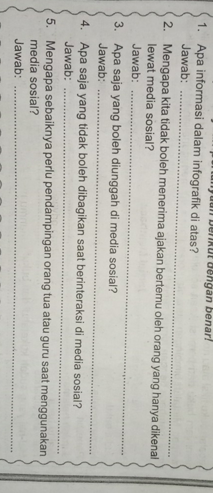 yuan berikut dengan benar! 
1. Apa informasi dalam infografik di atas? 
Jawab:_ 
2. Mengapa kita tidak boleh menerima ajakan bertemu oleh orang yang hanya dikenal 
lewat media sosial? 
Jawab:_ 
3. Apa saja yang boleh diunggah di media sosial? 
Jawab:_ 
4. Apa saja yang tidak boleh dibagikan saat berinteraksi di media sosial? 
Jawab:_ 
5. Mengapa sebaiknya perlu pendampingan orang tua atau guru saat menggunakan 
media sosial? 
Jawab:_