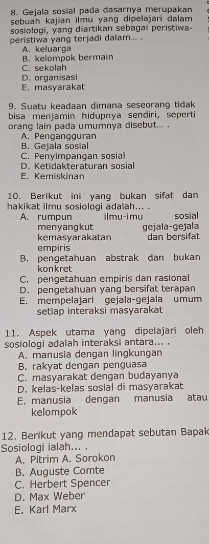 Gejala sosial pada dasarnya merupakan
sebuah kajian ilmu yang dipelajari dalam
sosiologi, yang diartikan sebagai peristiwa-
peristiwa yang terjadi dalam... .
A. keluarga
B. kelompok bermain
C. sekolah
D. organisasi
E. masyarakat
9. Suatu keadaan dimana seseorang tidak
bisa menjamin hidupnya sendiri, seperti
orang lain pada umumnya disebut... .
A. Pengangguran
B. Gejala sosial
C. Penyimpangan sosial
D. Ketidakteraturan sosial
E. Kemiskinan
10. Berikut ini yang bukan sifat dan
hakikat ilmu sosiologi adalah... .
A. rumpun ilmu-imu sosial
menyangkut gejala-gejala
kemasyarakatan dan bersifat
empiris
B. pengetahuan abstrak dan bukan
konkret
C. pengetahuan empiris dan rasional
D. pengetahuan yang bersifat terapan
E. mempelajari gejala-gejala umum
setiap interaksi masyarakat
11. Aspek utama yang dipelajari oleh
sosiologi adalah interaksi antara... .
A. manusia dengan lingkungan
B. rakyat dengan penguasa
C. masyarakat dengan budayanya
D. kelas-kelas sosial di masyarakat
E. manusia dengan manusia atau
kelompok
12. Berikut yang mendapat sebutan Bapak
Sosiologi ialah... .
A. Pitrim A. Sorokon
B. Auguste Comte
C. Herbert Spencer
D. Max Weber
E. Karl Marx