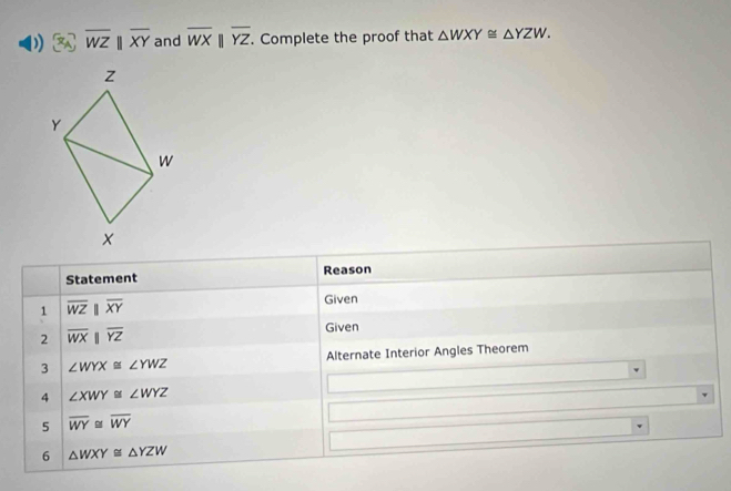 overline WZbeginvmatrix endvmatrix overline XY and overline WXbeginvmatrix endvmatrix overline YZ. Complete the proof that △ WXY≌ △ YZW. 
Statement Reason 
1 overline WZparallel overline XY
Given 
2 overline WXparallel overline YZ
Given 
3 ∠ WYX≌ ∠ YWZ Alternate Interior Angles Theorem 
4 ∠ XWY≌ ∠ WYZ
5 overline WY≌ overline WY
6 △ WXY≌ △ YZW