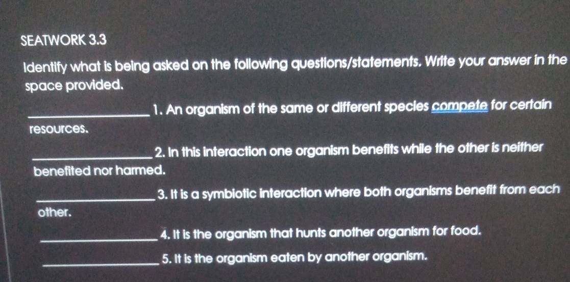 SEATWORK 3.3 
Identify what is being asked on the following questions/statements. Write your answer in the 
space provided. 
_1. An organism of the same or different species compete for certain 
resources. 
_2. In this interaction one organism benefits while the other is neither 
benefited nor harmed. 
_3. It is a symbiotic interaction where both organisms benefit from each 
other. 
_4. It is the organism that hunts another organism for food. 
_5. It is the organism eaten by another organism.