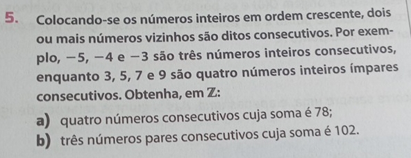 Colocando-se os números inteiros em ordem crescente, dois 
ou mais números vizinhos são ditos consecutivos. Por exem- 
plo, −5, −4 e −3 são três números inteiros consecutivos, 
enquanto 3, 5, 7 e 9 são quatro números inteiros ímpares 
consecutivos. Obtenha, em Z : 
a) quatro números consecutivos cuja soma é 78; 
b) três números pares consecutivos cuja soma é 102.