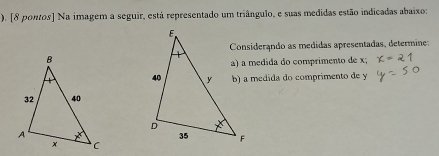 ). [8 pontos] Na imagem a seguir, está representado um triângulo, e suas medidas estão indicadas abaixo: 
Considerando as medidas apresentadas, determine: 
a) a medida do comprimento de x; 
b) a medida do comprimento de y