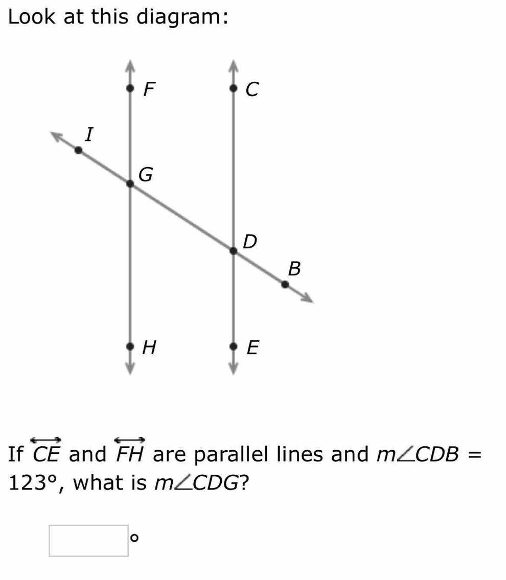 Look at this diagram: 
If overleftrightarrow CE and overleftrightarrow FH are parallel lines and m∠ CDB=
123° , what is m∠ CDG ?