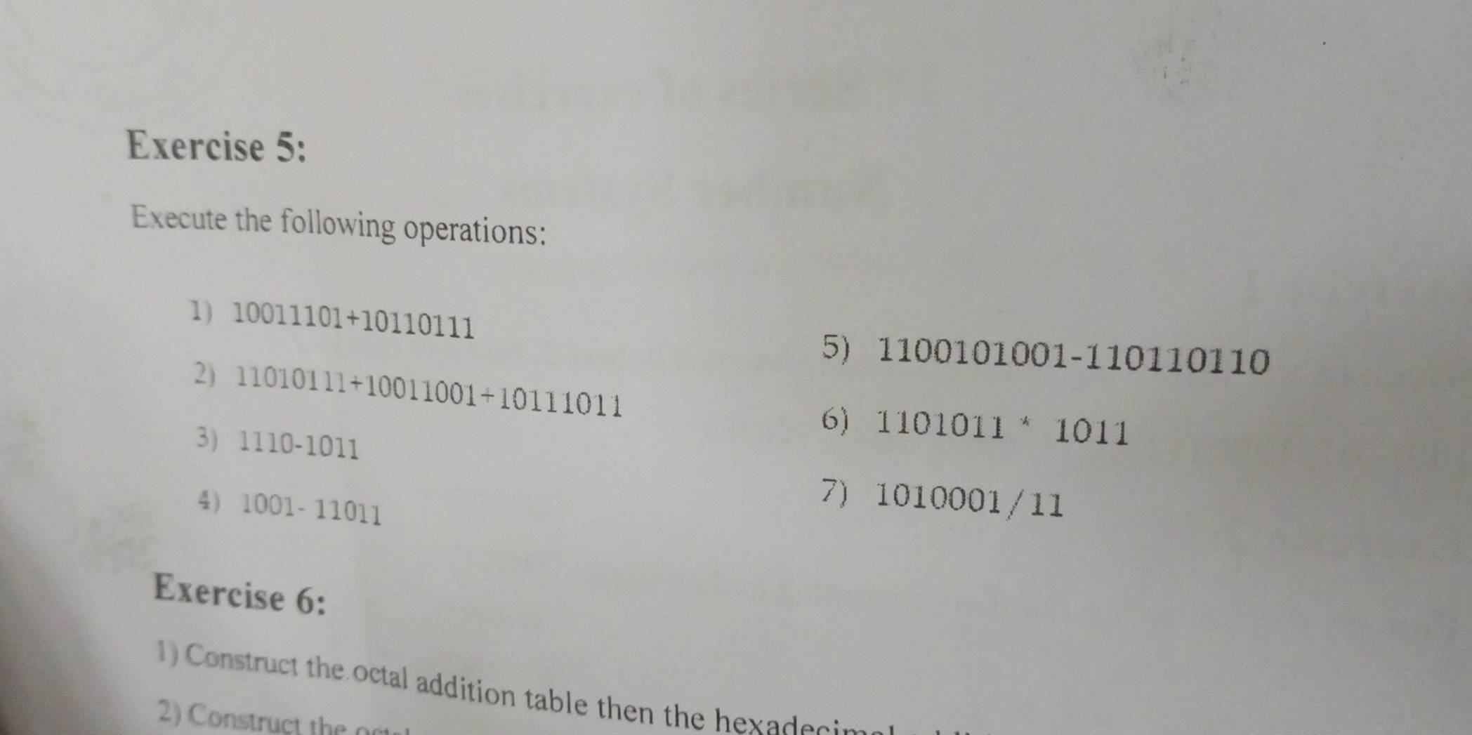 Execute the following operations: 
1) 10011101+10110111
5) 1100101001-110110110
2) 11010111+10011001+10111011
6) 1101011 * 1011
3) 1110-1011
4) 1001-11011
7) 1010001/11
Exercise 6: 
1) Construct the octal addition table then the hexadecin 
2) Construct the