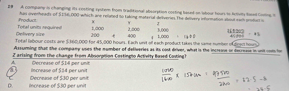 A company is changing its costing system from traditional absorption costing based on labour hours to Activity Based Costing. It
has overheads of $156,000 which are related to taking material deliveries.The delivery information about each product is
Product: X Y Z
Total units required 1,000 2,000 3,000
Delivery size 200 400 F 1,000
Total labour costs are $360,000 for 45,000 hours. Each unit of each product takes the same number of direct hours
Assuming that the company uses the number of deliveries as its cost driver, what is the increase or decrease in unit costs for
Z arising from the change from Absorption Costingto Activity Based Costing?
A. Decrease of $14 per unit
B. Increase of $14 per unit
C. Decrease of $30 per unit
D. Increase of $30 per unit