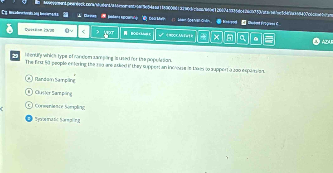 lincoinschools.org bookmarks Classes jordans upcoming Cool Math Leam Spanish Onlin. Nearpod Student Progress C..
Question 29/30 NEXT BOOKMARK CHECK ANSWER
D
AZAR
29 Identify which type of random sampling is used for the population.
The first 50 people entering the zoo are asked if they support an increase in taxes to support a zoo expansion.
Random Sampling
Cluster Sampling
c) Convenience Sampling
D Systematic Sampling