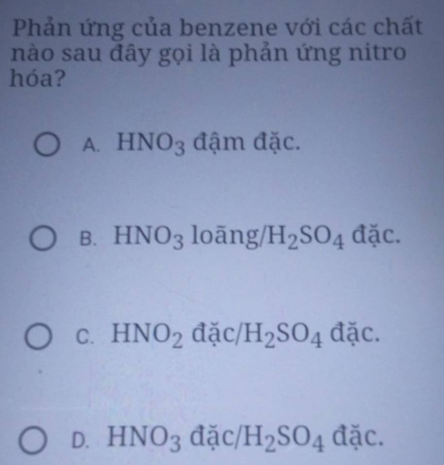 Phản ứng của benzene với các chất
nào sau đây gọi là phản ứng nitro
hóa?
HNO_3 đậm đặc.
B. HNO_3 looverline ang/H_2SO_4di
C. HNO_2dxi c/H_2SO_4 dac
D. HNO_3 đặc/ H_2SO_4dic.