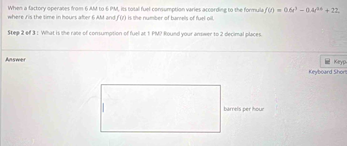 When a factory operates from 6 AM to 6 PM, its total fuel consumption varies according to the formula f(t)=0.6t^3-0.4t^(0.6)+22, 
where / is the time in hours after 6 AM and f(t) is the number of barrels of fuel oil. 
Step 2 of 3 : What is the rate of consumption of fuel at 1 PM? Round your answer to 2 decimal places. 
Answer Keyp 
Keyboard Short
barrels per hour