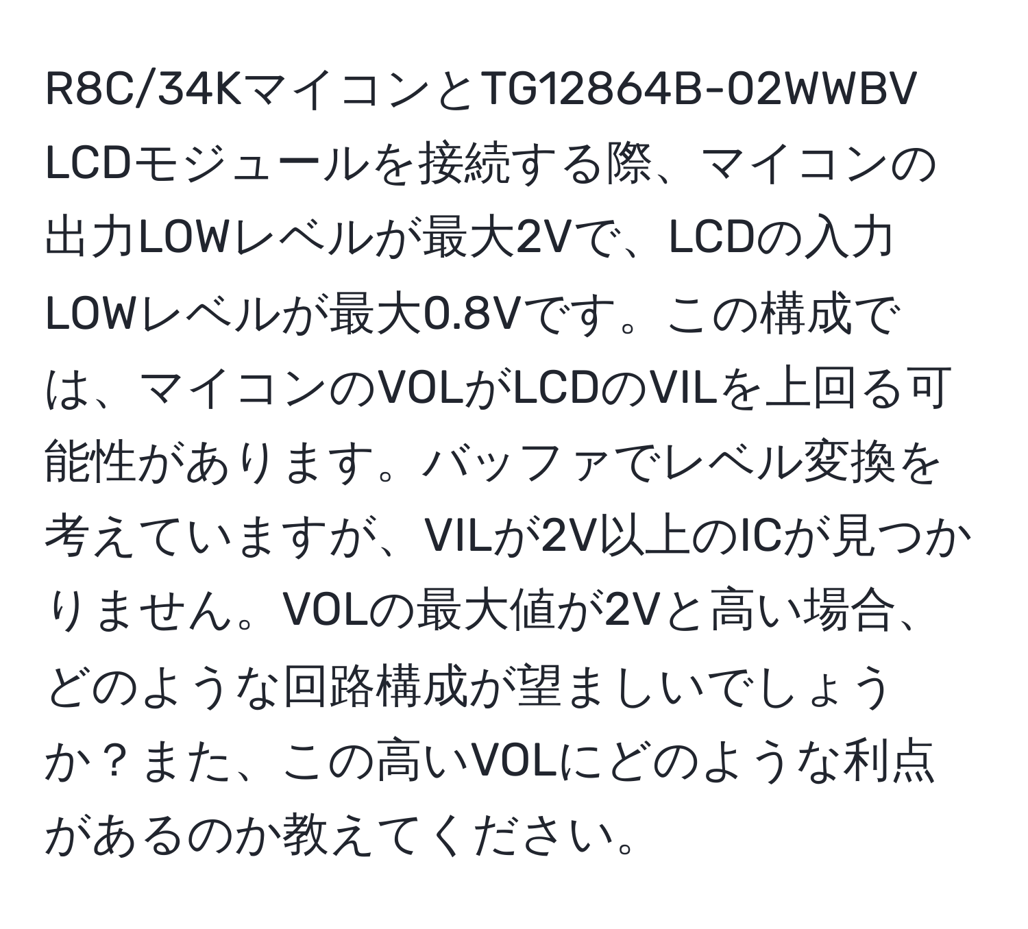 R8C/34KマイコンとTG12864B-02WWBV LCDモジュールを接続する際、マイコンの出力LOWレベルが最大2Vで、LCDの入力LOWレベルが最大0.8Vです。この構成では、マイコンのVOLがLCDのVILを上回る可能性があります。バッファでレベル変換を考えていますが、VILが2V以上のICが見つかりません。VOLの最大値が2Vと高い場合、どのような回路構成が望ましいでしょうか？また、この高いVOLにどのような利点があるのか教えてください。