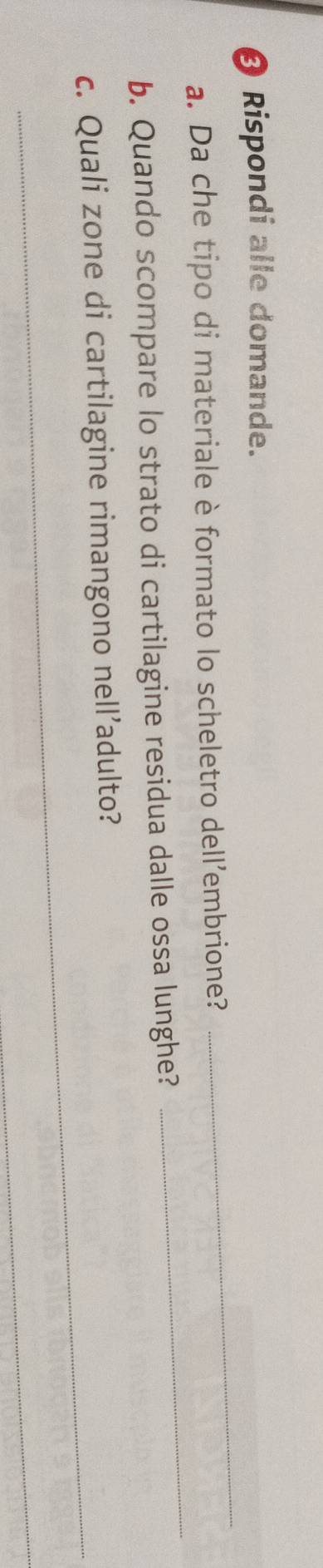 Ø Rispondi alle domande. 
_ 
a. Da che tipo di materiale è formato lo scheletro dell’embrione? 
b. Quando scompare lo strato di cartilagine residua dalle ossa lunghe? 
_ 
c. Quali zone di cartilagine rimangono nell’adulto? 
_