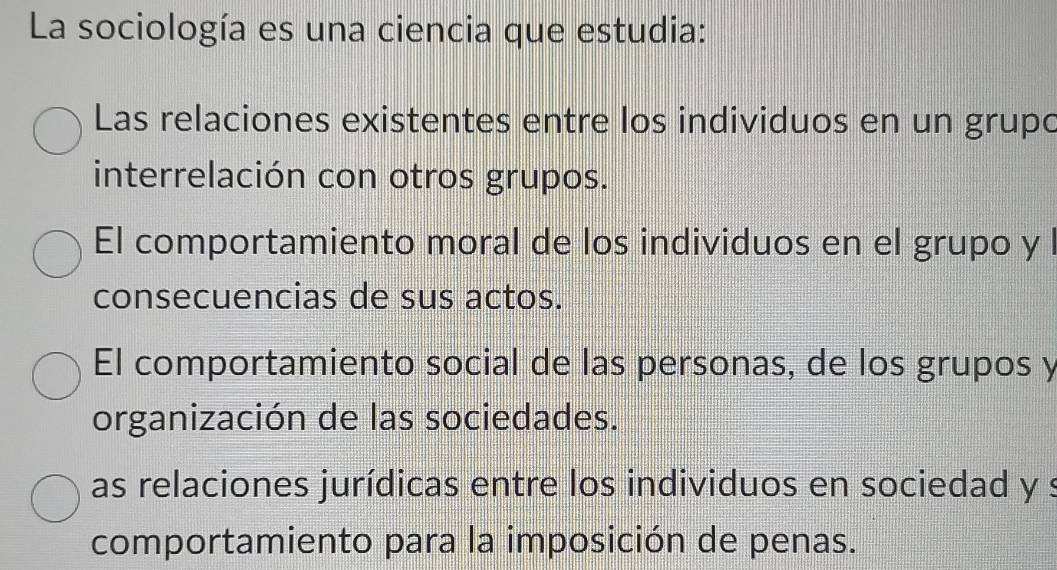 La sociología es una ciencia que estudia:
Las relaciones existentes entre los individuos en un grupo
interrelación con otros grupos.
El comportamiento moral de los individuos en el grupo y l
consecuencias de sus actos.
El comportamiento social de las personas, de los grupos y
organización de las sociedades.
as relaciones jurídicas entre los individuos en sociedad y s
comportamiento para la imposición de penas.